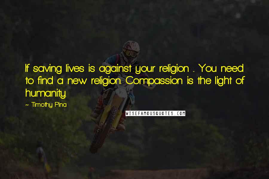 Timothy Pina Quotes: If saving lives is against your religion ... You need to find a new religion. Compassion is the light of humanity.