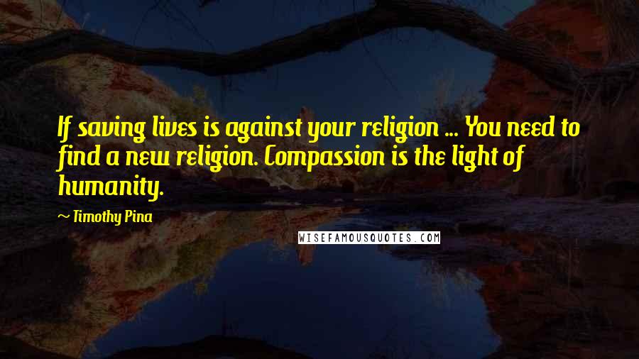 Timothy Pina Quotes: If saving lives is against your religion ... You need to find a new religion. Compassion is the light of humanity.