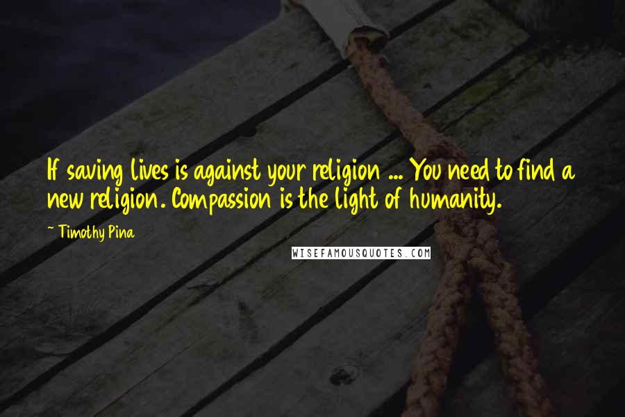 Timothy Pina Quotes: If saving lives is against your religion ... You need to find a new religion. Compassion is the light of humanity.
