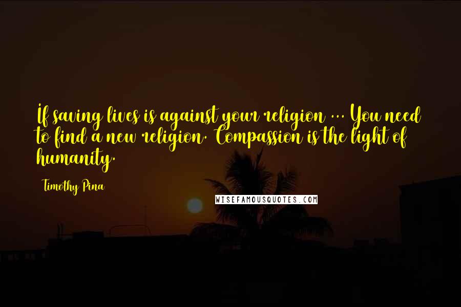 Timothy Pina Quotes: If saving lives is against your religion ... You need to find a new religion. Compassion is the light of humanity.
