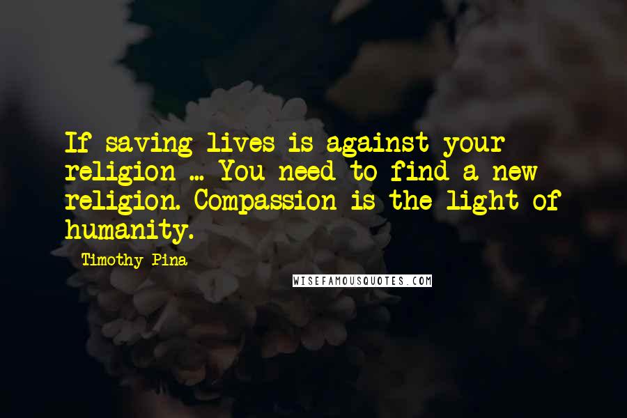 Timothy Pina Quotes: If saving lives is against your religion ... You need to find a new religion. Compassion is the light of humanity.