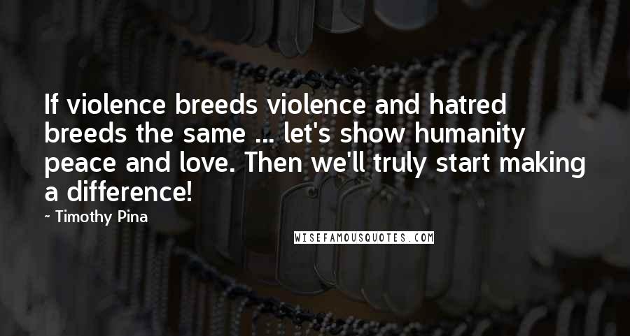 Timothy Pina Quotes: If violence breeds violence and hatred breeds the same ... let's show humanity peace and love. Then we'll truly start making a difference!