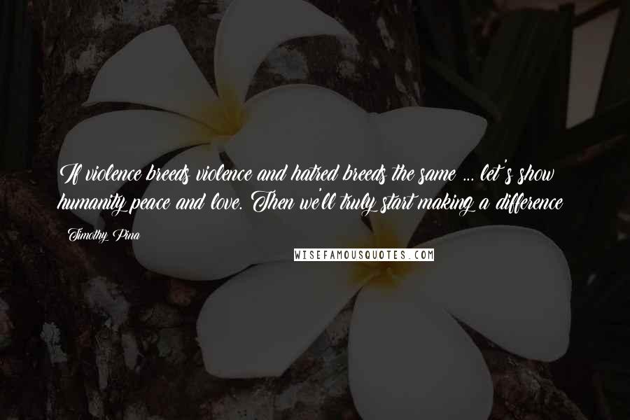 Timothy Pina Quotes: If violence breeds violence and hatred breeds the same ... let's show humanity peace and love. Then we'll truly start making a difference!