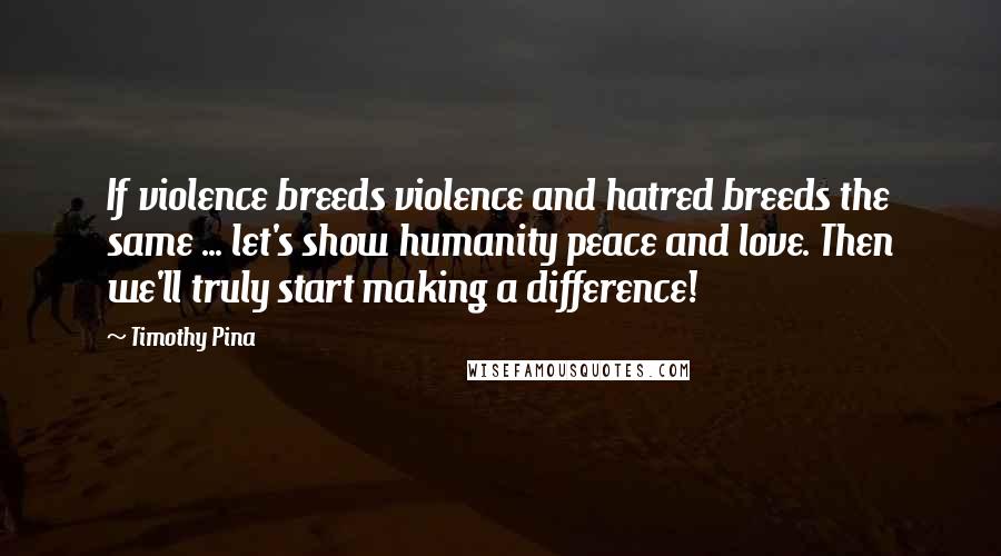 Timothy Pina Quotes: If violence breeds violence and hatred breeds the same ... let's show humanity peace and love. Then we'll truly start making a difference!