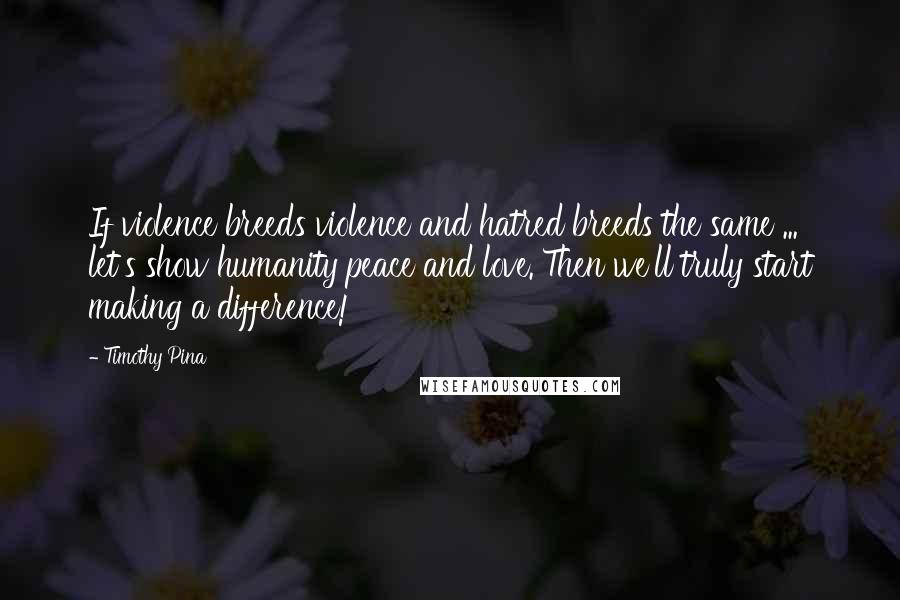 Timothy Pina Quotes: If violence breeds violence and hatred breeds the same ... let's show humanity peace and love. Then we'll truly start making a difference!