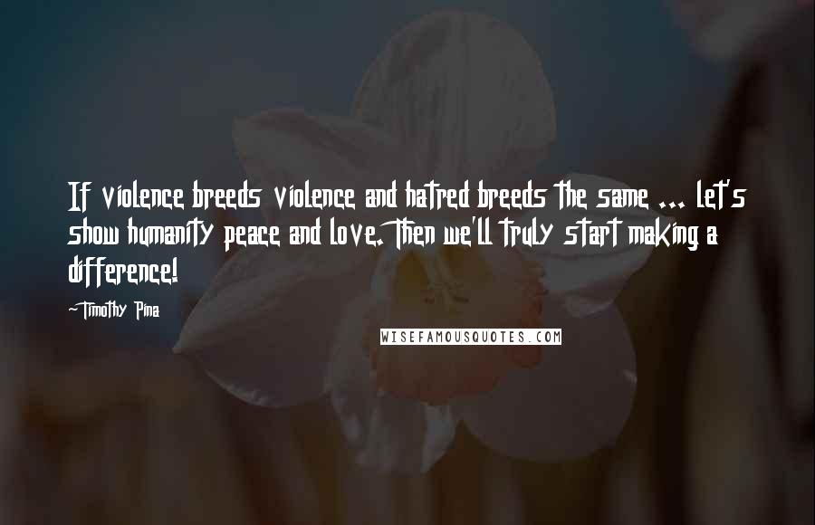 Timothy Pina Quotes: If violence breeds violence and hatred breeds the same ... let's show humanity peace and love. Then we'll truly start making a difference!