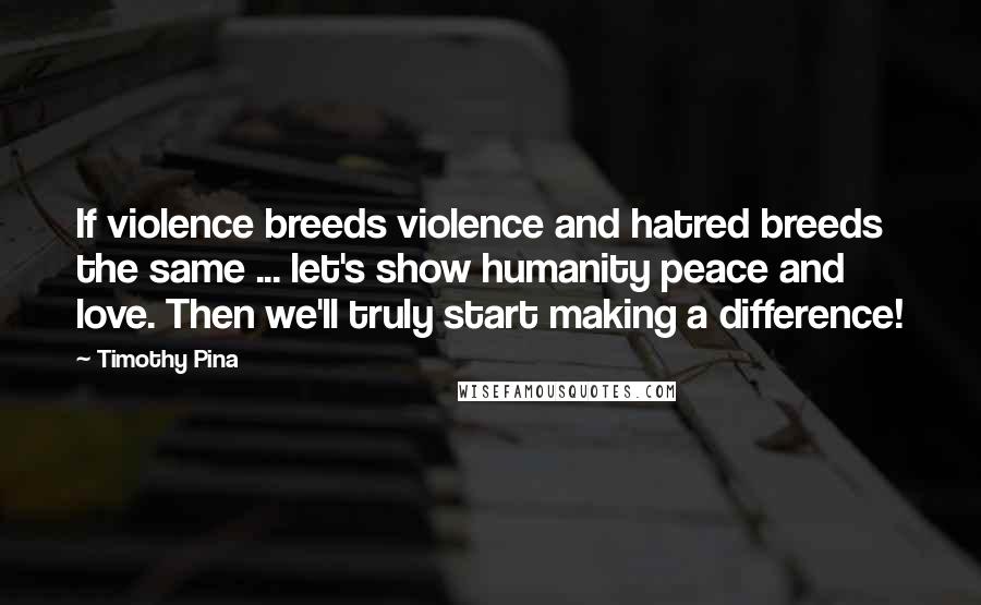 Timothy Pina Quotes: If violence breeds violence and hatred breeds the same ... let's show humanity peace and love. Then we'll truly start making a difference!