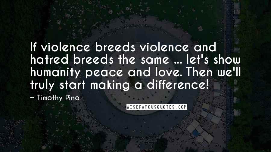 Timothy Pina Quotes: If violence breeds violence and hatred breeds the same ... let's show humanity peace and love. Then we'll truly start making a difference!