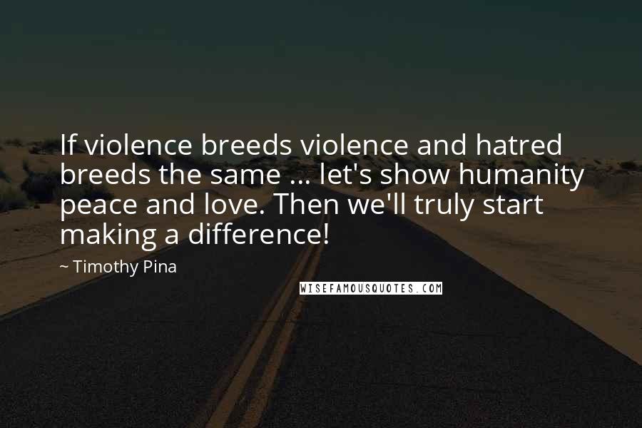 Timothy Pina Quotes: If violence breeds violence and hatred breeds the same ... let's show humanity peace and love. Then we'll truly start making a difference!