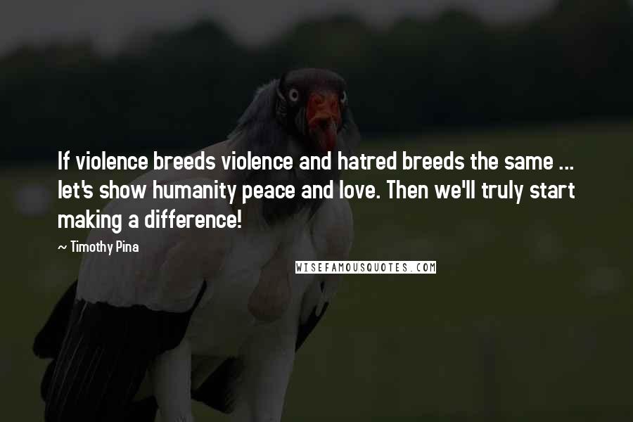 Timothy Pina Quotes: If violence breeds violence and hatred breeds the same ... let's show humanity peace and love. Then we'll truly start making a difference!