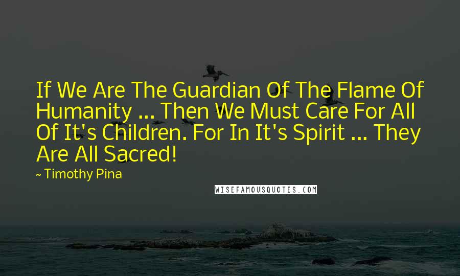 Timothy Pina Quotes: If We Are The Guardian Of The Flame Of Humanity ... Then We Must Care For All Of It's Children. For In It's Spirit ... They Are All Sacred!