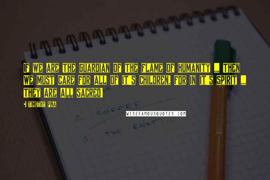 Timothy Pina Quotes: If We Are The Guardian Of The Flame Of Humanity ... Then We Must Care For All Of It's Children. For In It's Spirit ... They Are All Sacred!