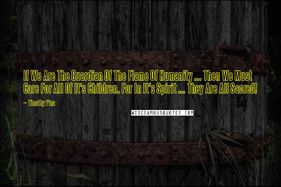 Timothy Pina Quotes: If We Are The Guardian Of The Flame Of Humanity ... Then We Must Care For All Of It's Children. For In It's Spirit ... They Are All Sacred!