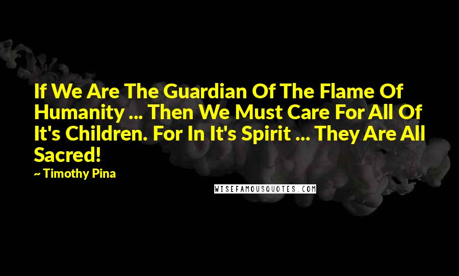 Timothy Pina Quotes: If We Are The Guardian Of The Flame Of Humanity ... Then We Must Care For All Of It's Children. For In It's Spirit ... They Are All Sacred!