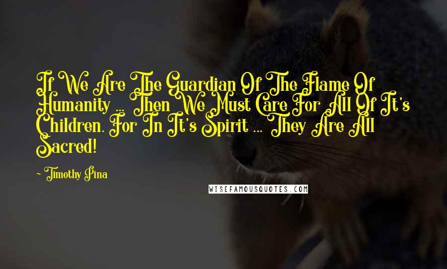 Timothy Pina Quotes: If We Are The Guardian Of The Flame Of Humanity ... Then We Must Care For All Of It's Children. For In It's Spirit ... They Are All Sacred!