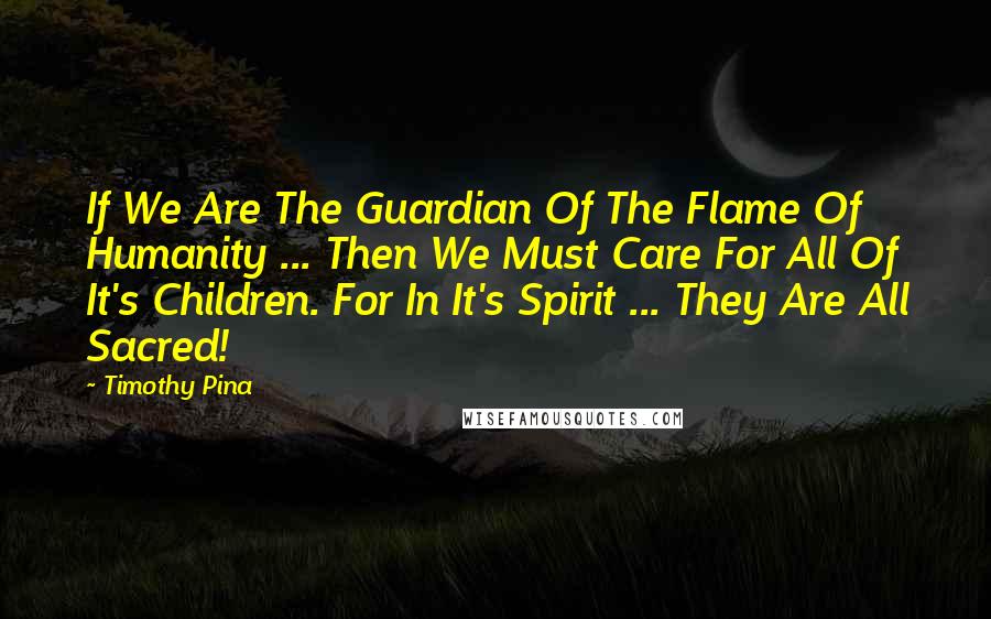 Timothy Pina Quotes: If We Are The Guardian Of The Flame Of Humanity ... Then We Must Care For All Of It's Children. For In It's Spirit ... They Are All Sacred!