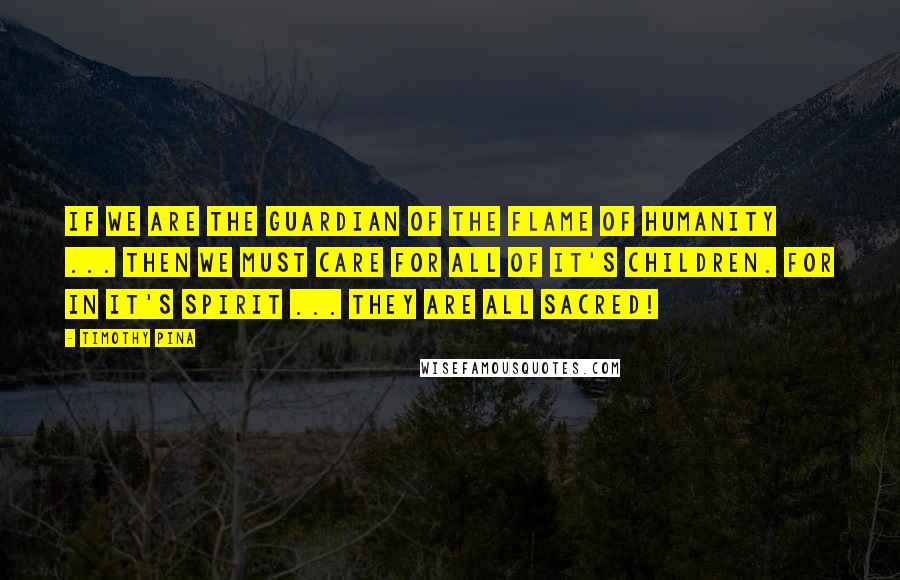 Timothy Pina Quotes: If We Are The Guardian Of The Flame Of Humanity ... Then We Must Care For All Of It's Children. For In It's Spirit ... They Are All Sacred!