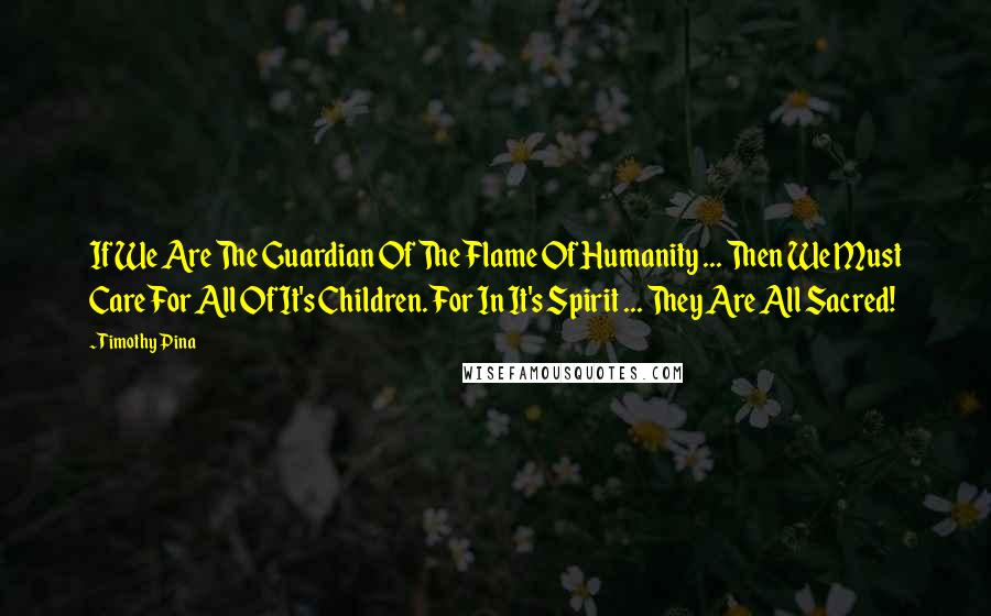 Timothy Pina Quotes: If We Are The Guardian Of The Flame Of Humanity ... Then We Must Care For All Of It's Children. For In It's Spirit ... They Are All Sacred!