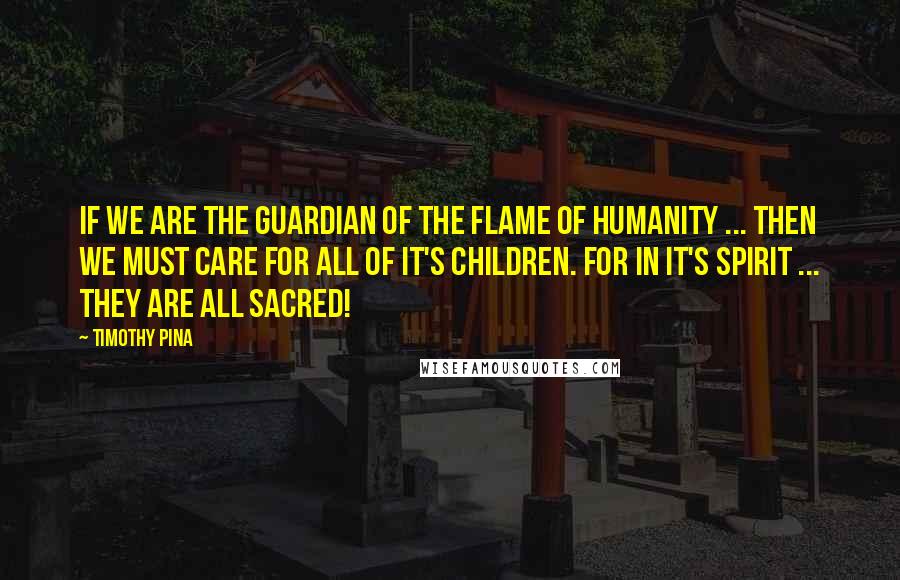 Timothy Pina Quotes: If We Are The Guardian Of The Flame Of Humanity ... Then We Must Care For All Of It's Children. For In It's Spirit ... They Are All Sacred!