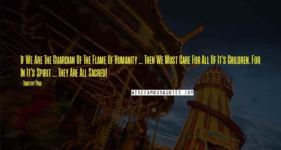 Timothy Pina Quotes: If We Are The Guardian Of The Flame Of Humanity ... Then We Must Care For All Of It's Children. For In It's Spirit ... They Are All Sacred!