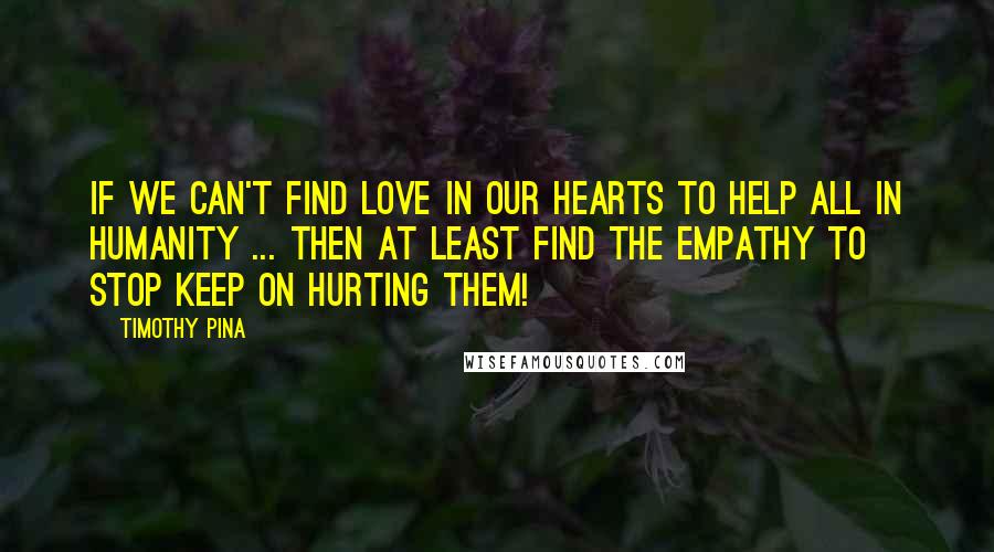 Timothy Pina Quotes: If We Can't Find Love In Our Hearts To Help All In Humanity ... Then At least Find the Empathy To Stop Keep On Hurting Them!