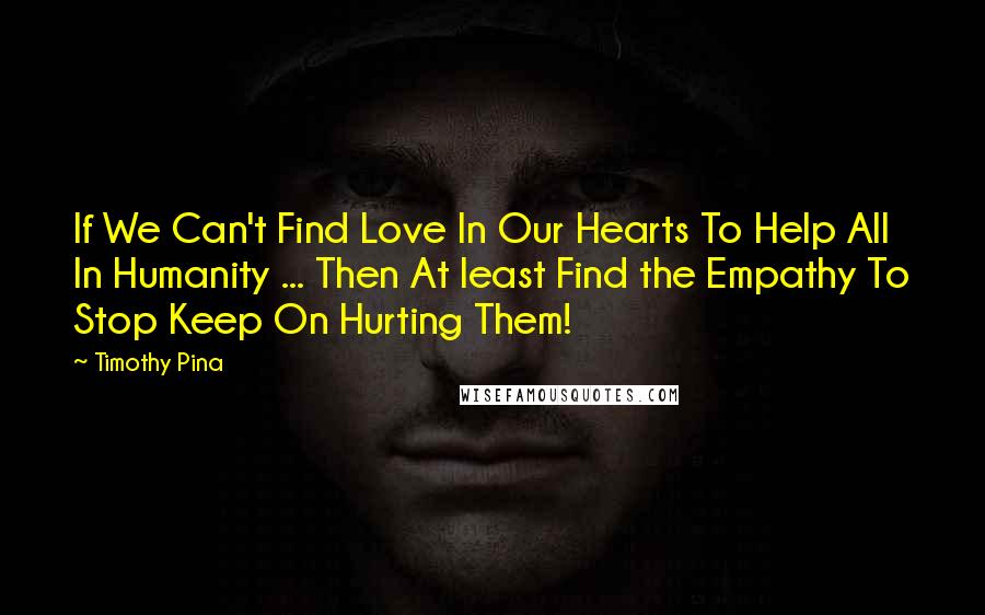 Timothy Pina Quotes: If We Can't Find Love In Our Hearts To Help All In Humanity ... Then At least Find the Empathy To Stop Keep On Hurting Them!
