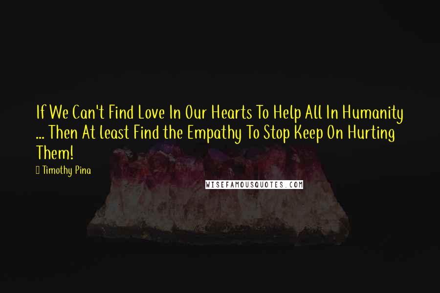 Timothy Pina Quotes: If We Can't Find Love In Our Hearts To Help All In Humanity ... Then At least Find the Empathy To Stop Keep On Hurting Them!