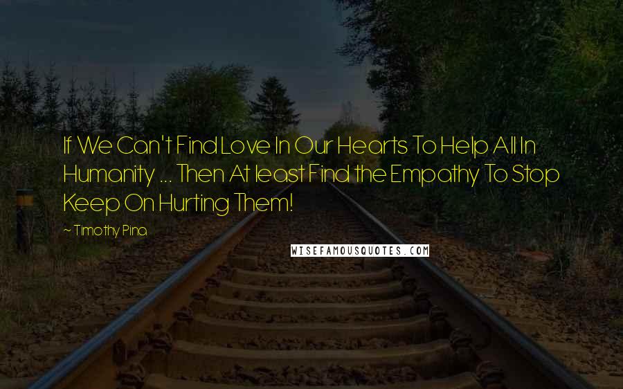 Timothy Pina Quotes: If We Can't Find Love In Our Hearts To Help All In Humanity ... Then At least Find the Empathy To Stop Keep On Hurting Them!