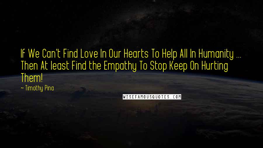 Timothy Pina Quotes: If We Can't Find Love In Our Hearts To Help All In Humanity ... Then At least Find the Empathy To Stop Keep On Hurting Them!
