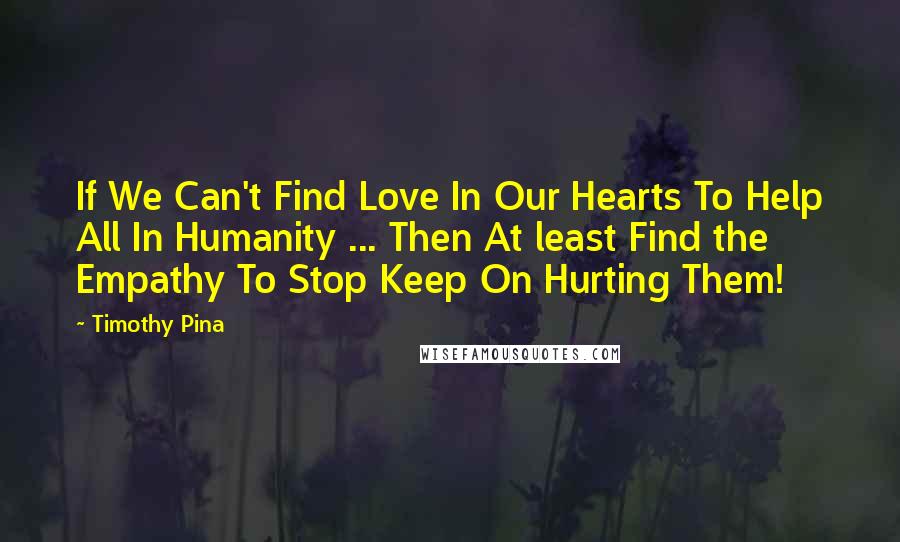 Timothy Pina Quotes: If We Can't Find Love In Our Hearts To Help All In Humanity ... Then At least Find the Empathy To Stop Keep On Hurting Them!