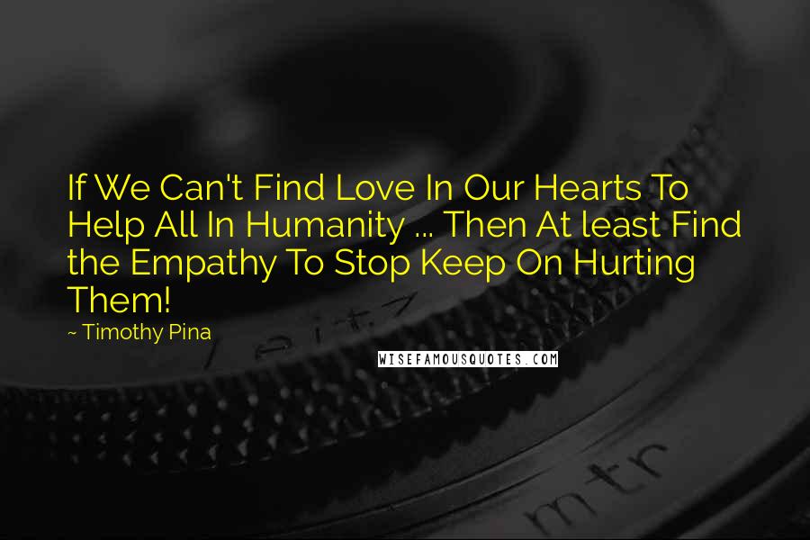 Timothy Pina Quotes: If We Can't Find Love In Our Hearts To Help All In Humanity ... Then At least Find the Empathy To Stop Keep On Hurting Them!