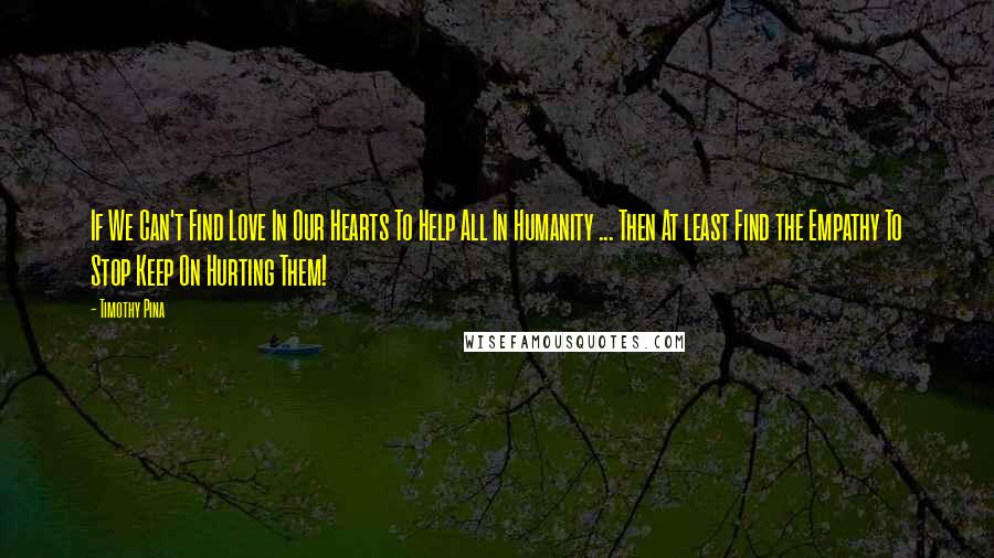 Timothy Pina Quotes: If We Can't Find Love In Our Hearts To Help All In Humanity ... Then At least Find the Empathy To Stop Keep On Hurting Them!