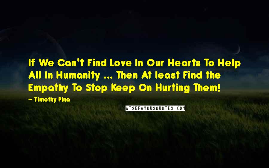 Timothy Pina Quotes: If We Can't Find Love In Our Hearts To Help All In Humanity ... Then At least Find the Empathy To Stop Keep On Hurting Them!