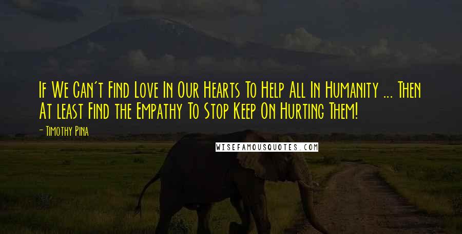 Timothy Pina Quotes: If We Can't Find Love In Our Hearts To Help All In Humanity ... Then At least Find the Empathy To Stop Keep On Hurting Them!