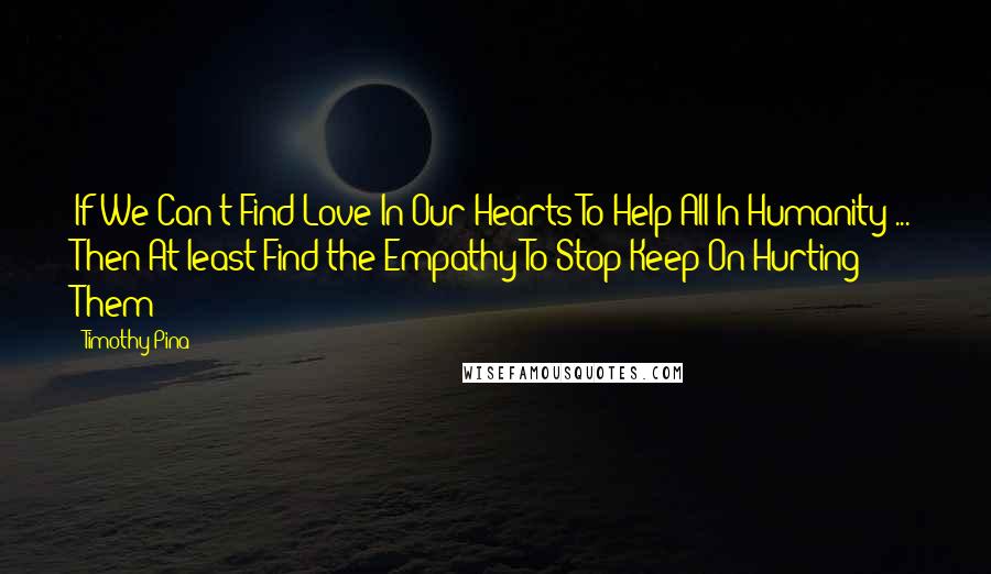 Timothy Pina Quotes: If We Can't Find Love In Our Hearts To Help All In Humanity ... Then At least Find the Empathy To Stop Keep On Hurting Them!