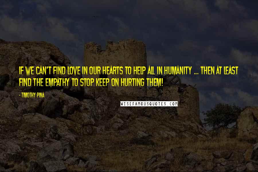 Timothy Pina Quotes: If We Can't Find Love In Our Hearts To Help All In Humanity ... Then At least Find the Empathy To Stop Keep On Hurting Them!