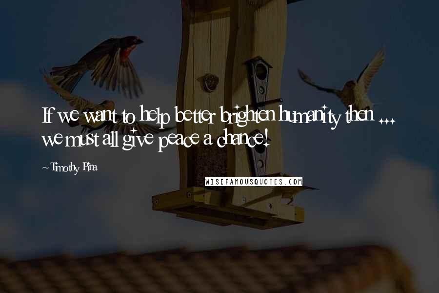 Timothy Pina Quotes: If we want to help better brighten humanity then ... we must all give peace a chance!