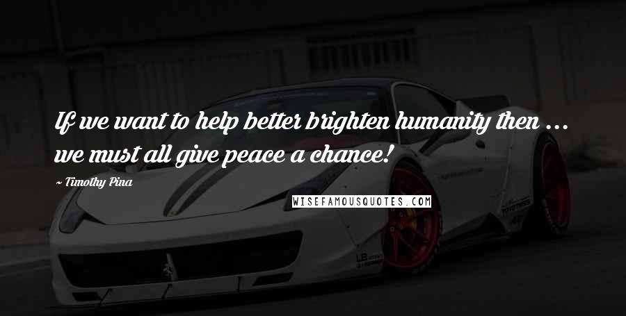 Timothy Pina Quotes: If we want to help better brighten humanity then ... we must all give peace a chance!