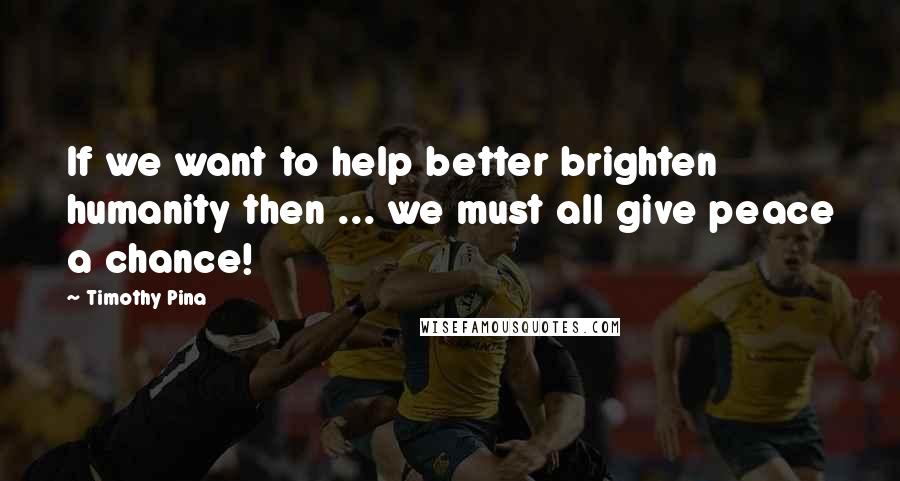 Timothy Pina Quotes: If we want to help better brighten humanity then ... we must all give peace a chance!