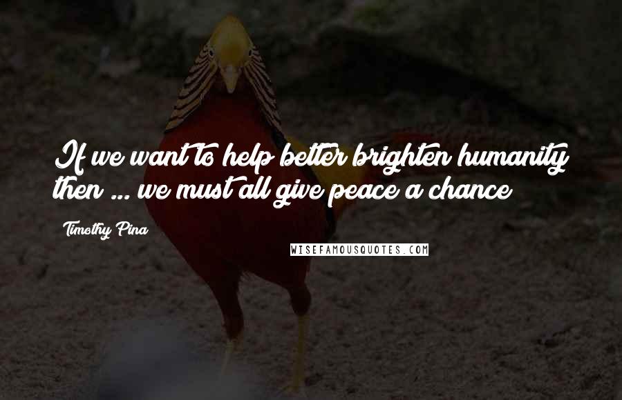 Timothy Pina Quotes: If we want to help better brighten humanity then ... we must all give peace a chance!