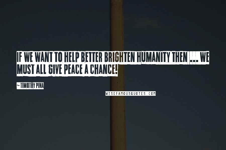 Timothy Pina Quotes: If we want to help better brighten humanity then ... we must all give peace a chance!