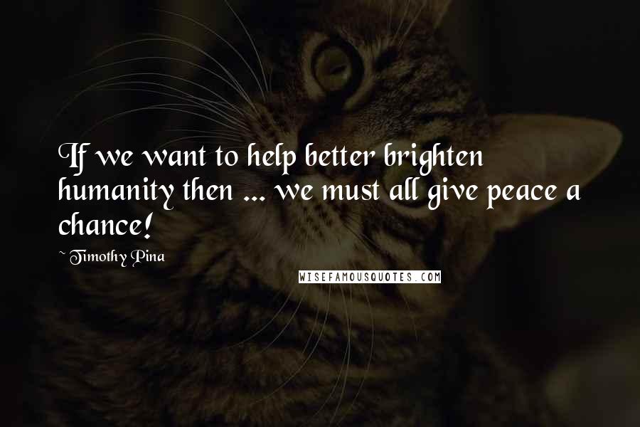 Timothy Pina Quotes: If we want to help better brighten humanity then ... we must all give peace a chance!