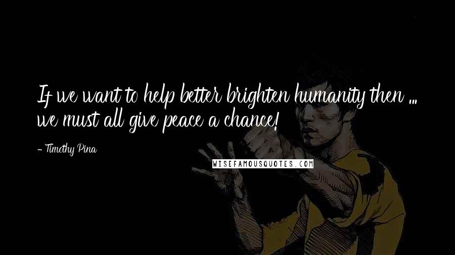 Timothy Pina Quotes: If we want to help better brighten humanity then ... we must all give peace a chance!