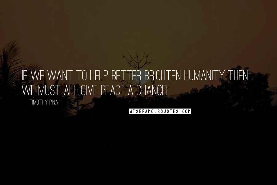 Timothy Pina Quotes: If we want to help better brighten humanity then ... we must all give peace a chance!