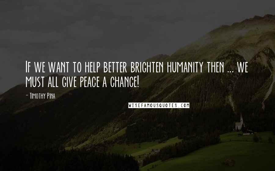 Timothy Pina Quotes: If we want to help better brighten humanity then ... we must all give peace a chance!