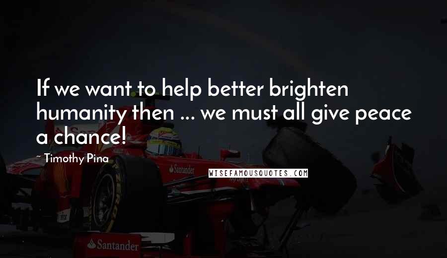 Timothy Pina Quotes: If we want to help better brighten humanity then ... we must all give peace a chance!