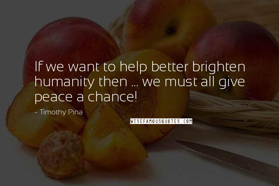 Timothy Pina Quotes: If we want to help better brighten humanity then ... we must all give peace a chance!