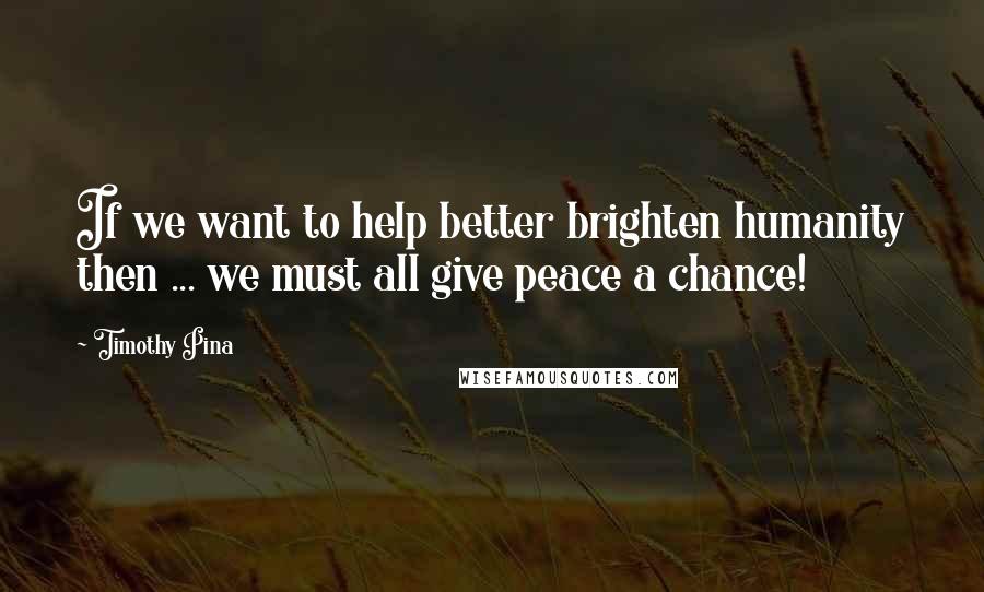 Timothy Pina Quotes: If we want to help better brighten humanity then ... we must all give peace a chance!