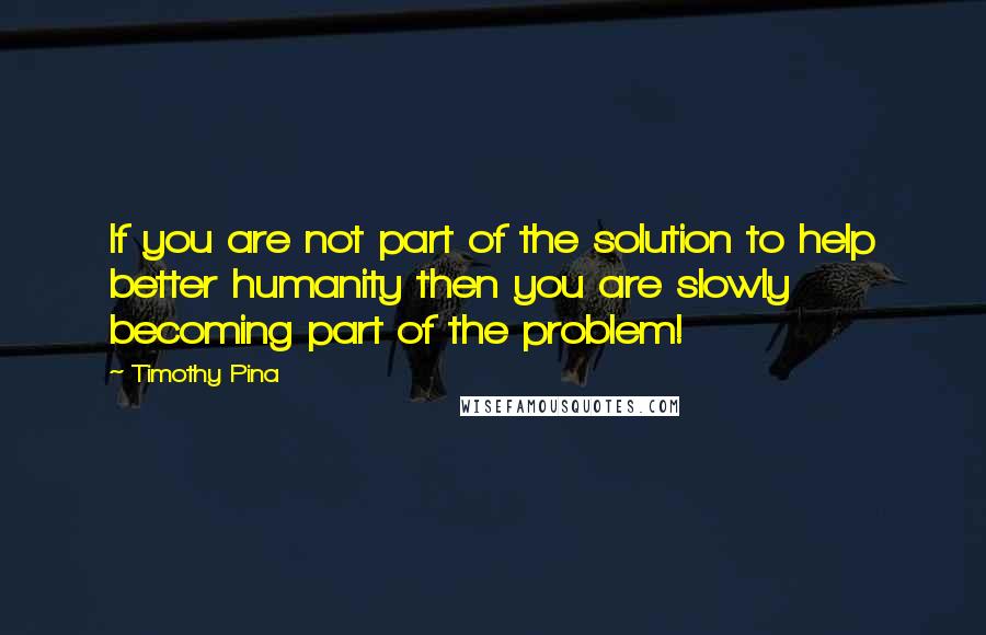 Timothy Pina Quotes: If you are not part of the solution to help better humanity then you are slowly becoming part of the problem!