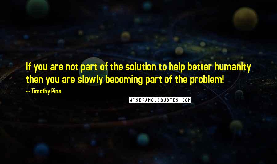 Timothy Pina Quotes: If you are not part of the solution to help better humanity then you are slowly becoming part of the problem!